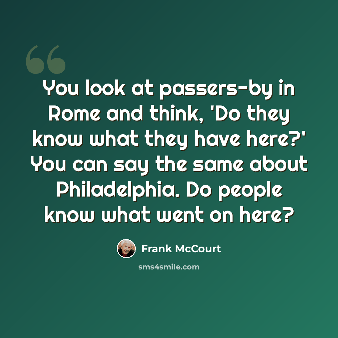 “You look at passers-by in Rome and think, 'Do they know what they have here?' You can say the same about Philadelphia. Do people know what went on here?” quote by Frank McCourt