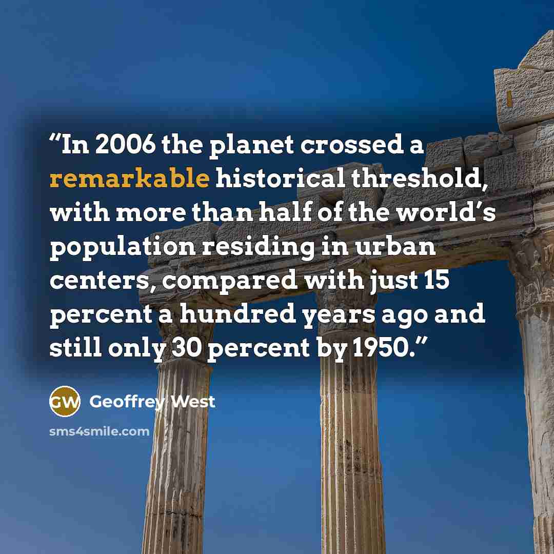 “In 2006 the planet crossed a remarkable historical threshold, with more than half of the world’s population residing in urban centers, compared with just 15 percent a hundred years ago and still only 30 percent by 1950.” quote by Geoffrey West
