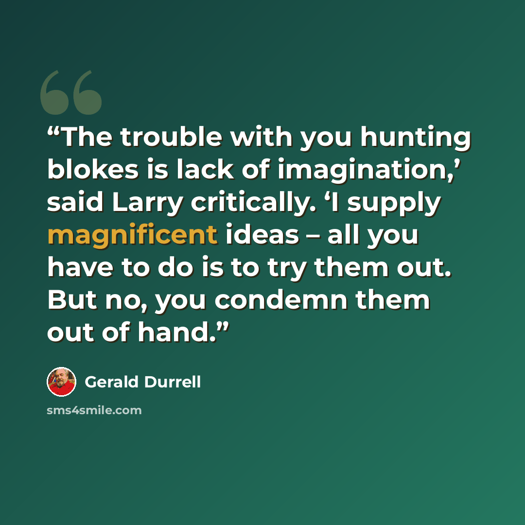 “The trouble with you hunting blokes is lack of imagination,’ said Larry critically. ‘I supply magnificent ideas – all you have to do is to try them out. But no, you condemn them out of hand.” quote by Gerald Durrell