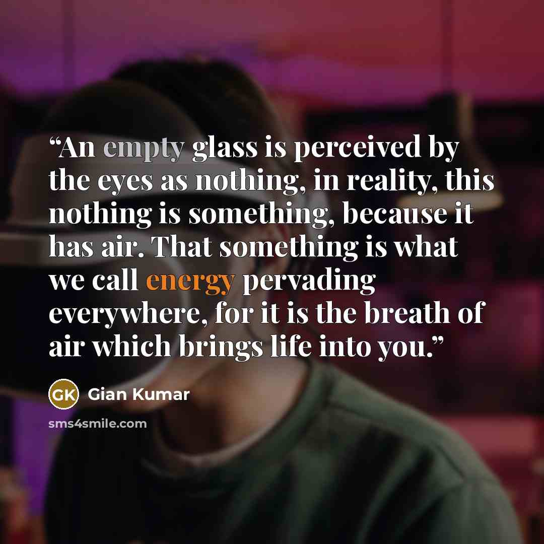 “An empty glass is perceived by the eyes as nothing, in reality, this nothing is something, because it has air. That something is what we call energy pervading everywhere, for it is the breath of air which brings life into you.” quote by Gian Kumar