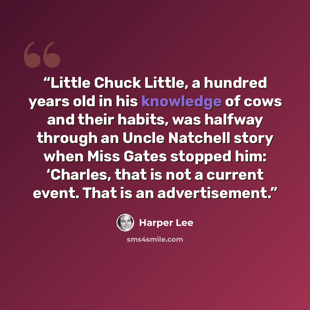 “Little Chuck Little, a hundred years old in his knowledge of cows and their habits, was halfway through an Uncle Natchell story when Miss Gates stopped him: ‘Charles, that is not a current event. That is an advertisement.” quote by Harper Lee