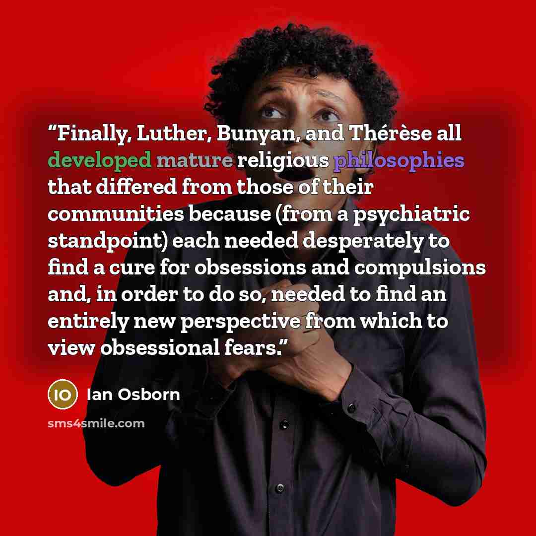 “Finally, Luther, Bunyan, and Thérèse all developed mature religious philosophies that differed from those of their communities because (from a psychiatric standpoint) each needed desperately to find a cure for obsessions and compulsions and, in order to do so, needed to find an entirely new…” quote by Ian Osborn