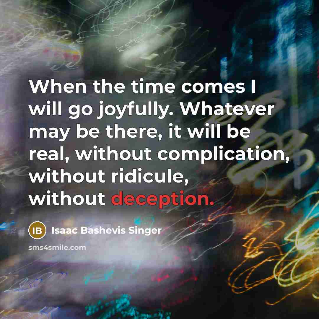 “When the time comes I will go joyfully. Whatever may be there, it will be real, without complication, without ridicule, without deception.” quote by Isaac Bashevis Singer