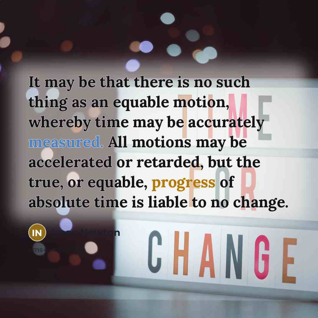 “It may be that there is no such thing as an equable motion, whereby time may be accurately measured. All motions may be accelerated or retarded, but the true, or equable, progress of absolute time is liable to no change.” quote by Isaac Newton
