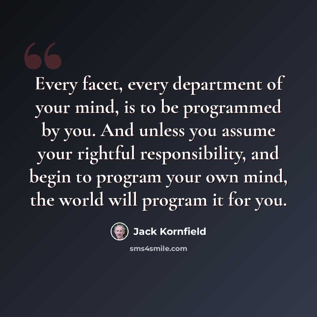 “Every facet, every department of your mind, is to be programmed by you. And unless you assume your rightful responsibility, and begin to program your own mind, the world will program it for you.” quote by Jack Kornfield