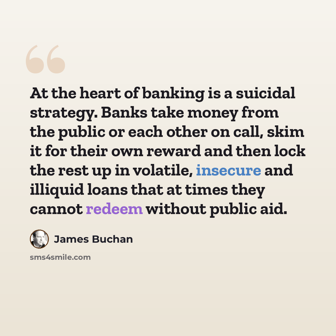 “At the heart of banking is a suicidal strategy. Banks take money from the public or each other on call, skim it for their own reward and then lock the rest up in volatile, insecure and illiquid loans that at times they cannot redeem without public aid.” quote by James Buchan