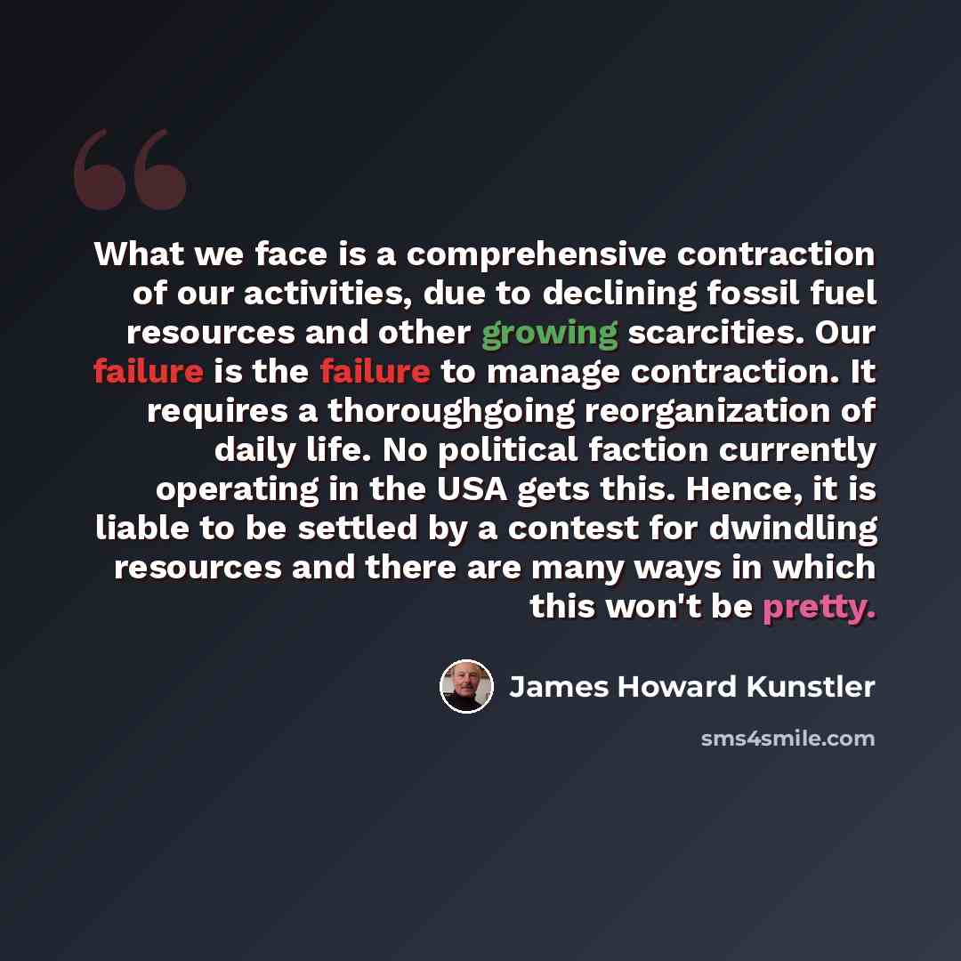 “What we face is a comprehensive contraction of our activities, due to declining fossil fuel resources and other growing scarcities. Our failure is the failure to manage contraction. It requires a thoroughgoing reorganization of daily life. No political faction currently operating in the USA gets…” quote by James Howard Kunstler