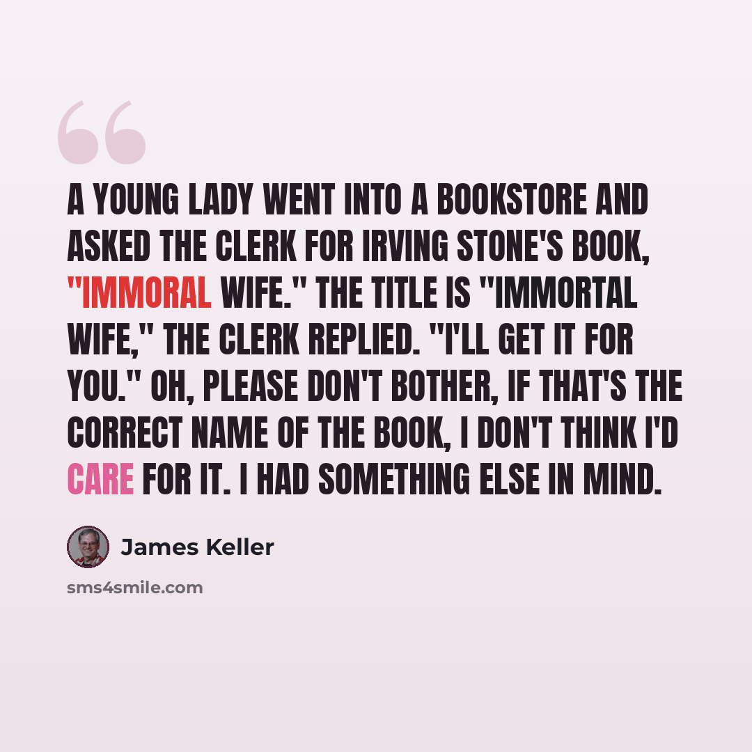 “A young lady went into a bookstore and asked the clerk for Irving Stone's book, "Immoral Wife." The title is "Immortal Wife," the clerk replied. "I'll get it for you." Oh, please don't bother, If that's the correct name of the book, I don't think I'd care for it. I had something else in mind.” quote by James Keller