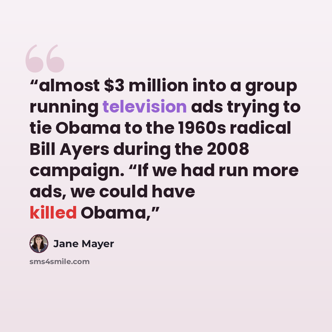 “almost $3 million into a group running television ads trying to tie Obama to the 1960s radical Bill Ayers during the 2008 campaign. “If we had run more ads, we could have killed Obama,” quote by Jane Mayer