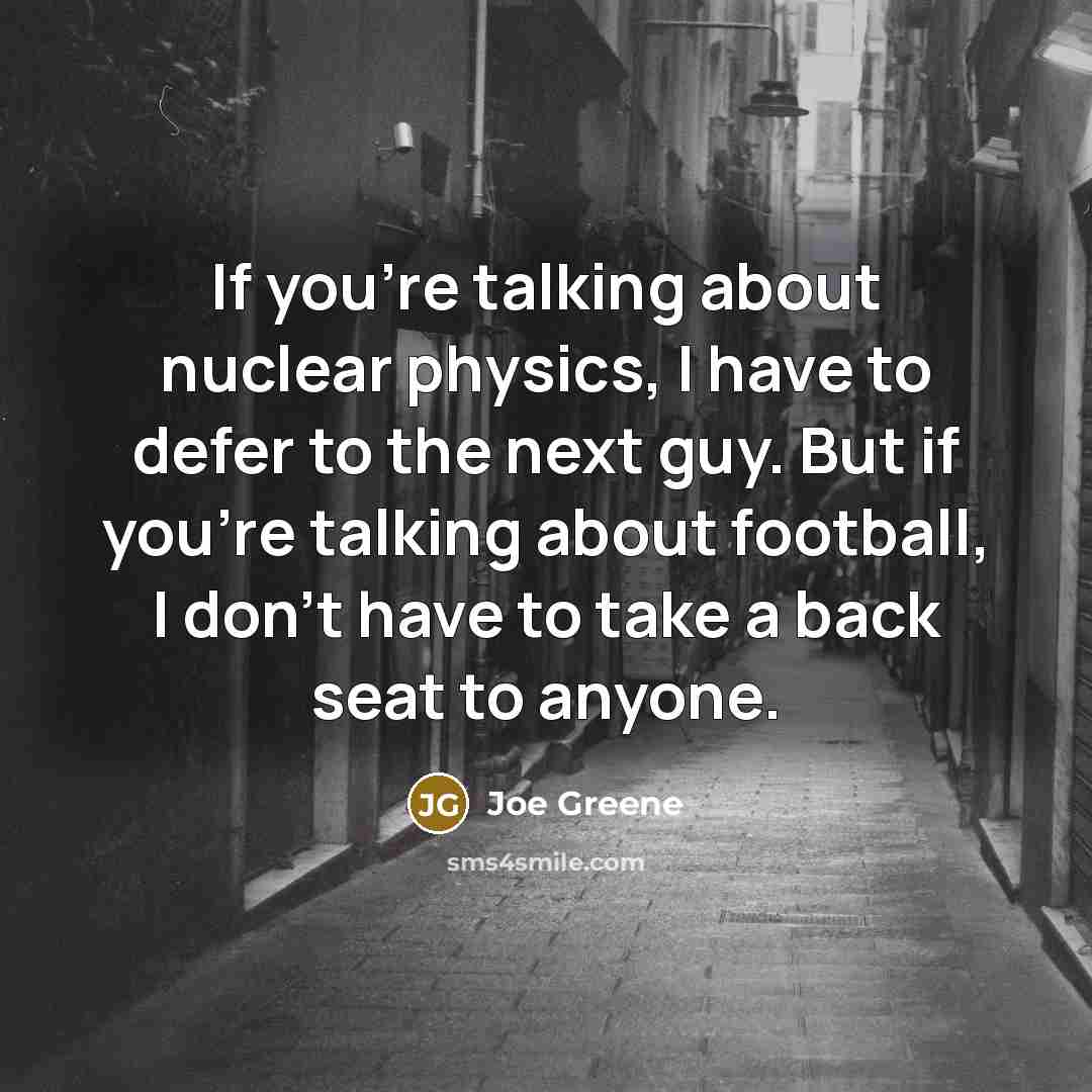 “If you're talking about nuclear physics, I have to defer to the next guy. But if you're talking about football, I don't have to take a back seat to anyone.” quote by Joe Greene