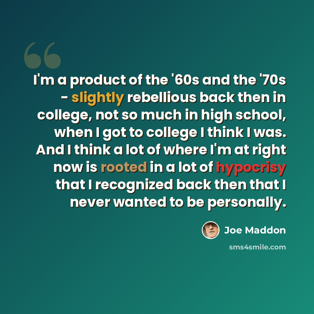 “I'm a product of the '60s and the '70s - slightly rebellious back then in college, not so much in high school, when I got to college I think I was. And I think a lot of where I'm at right now is rooted in a lot of hypocrisy that I recognized back then that I never wanted to be personally.” quote by Joe Maddon