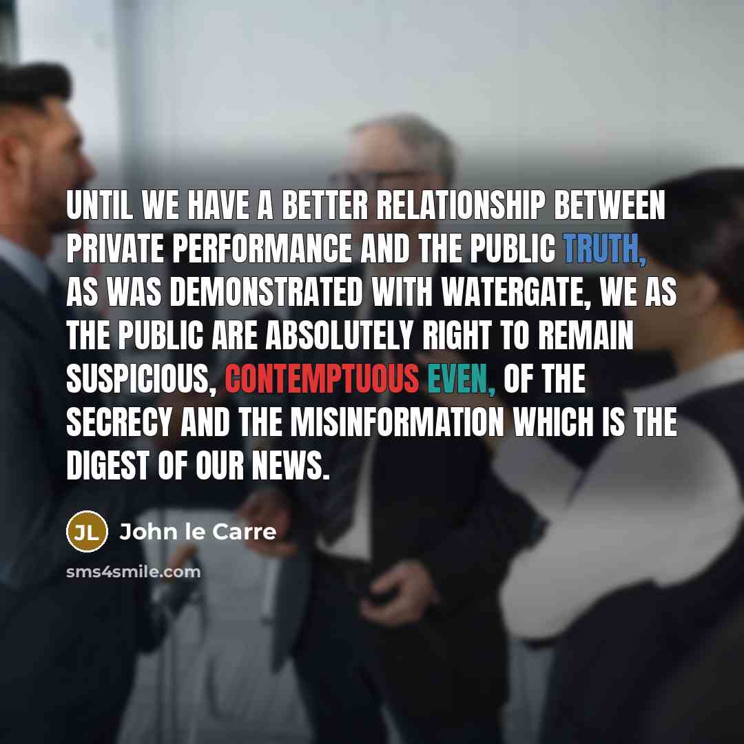 “Until we have a better relationship between private performance and the public truth, as was demonstrated with Watergate, we as the public are absolutely right to remain suspicious, contemptuous even, of the secrecy and the misinformation which is the digest of our news.” quote by John le Carre