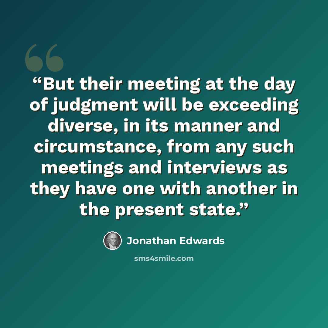 “But their meeting at the day of judgment will be exceeding diverse, in its manner and circumstance, from any such meetings and interviews as they have one with another in the present state.” quote by Jonathan Edwards