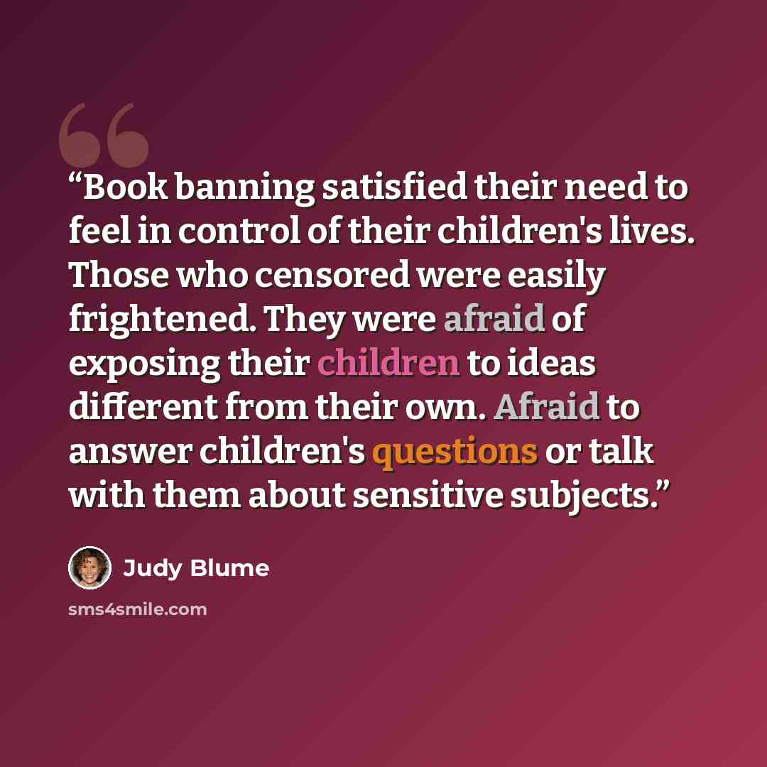 “Book banning satisfied their need to feel in control of their children's lives. Those who censored were easily frightened. They were afraid of exposing their children to ideas different from their own. Afraid to answer children's questions or talk with them about sensitive subjects.” quote by Judy Blume