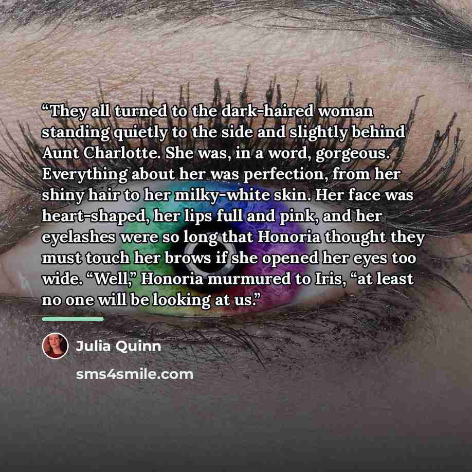 “They all turned to the dark-haired woman standing quietly to the side and slightly behind Aunt Charlotte. She was, in a word, gorgeous. Everything about her was perfection, from her shiny hair to her milky-white skin. Her face was heart-shaped, her lips full and pink, and her eyelashes were so…” quote by Julia Quinn