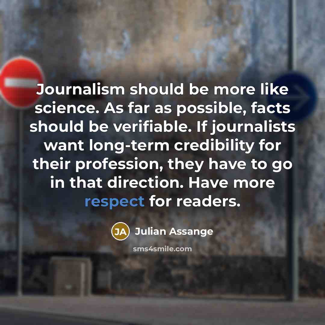 “Journalism should be more like science. As far as possible, facts should be verifiable. If journalists want long-term credibility for their profession, they have to go in that direction. Have more respect for readers.” quote by Julian Assange