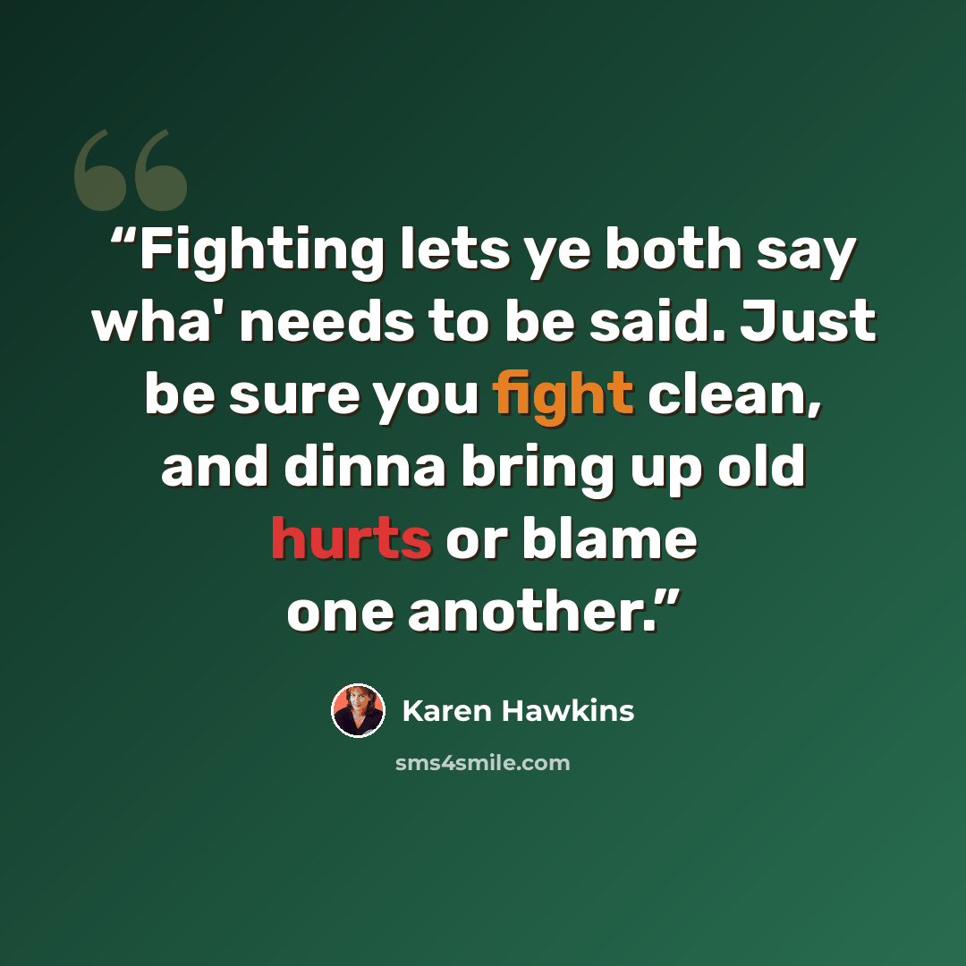 “Fighting lets ye both say wha' needs to be said. Just be sure you fight clean, and dinna bring up old hurts or blame one another.” quote by Karen Hawkins