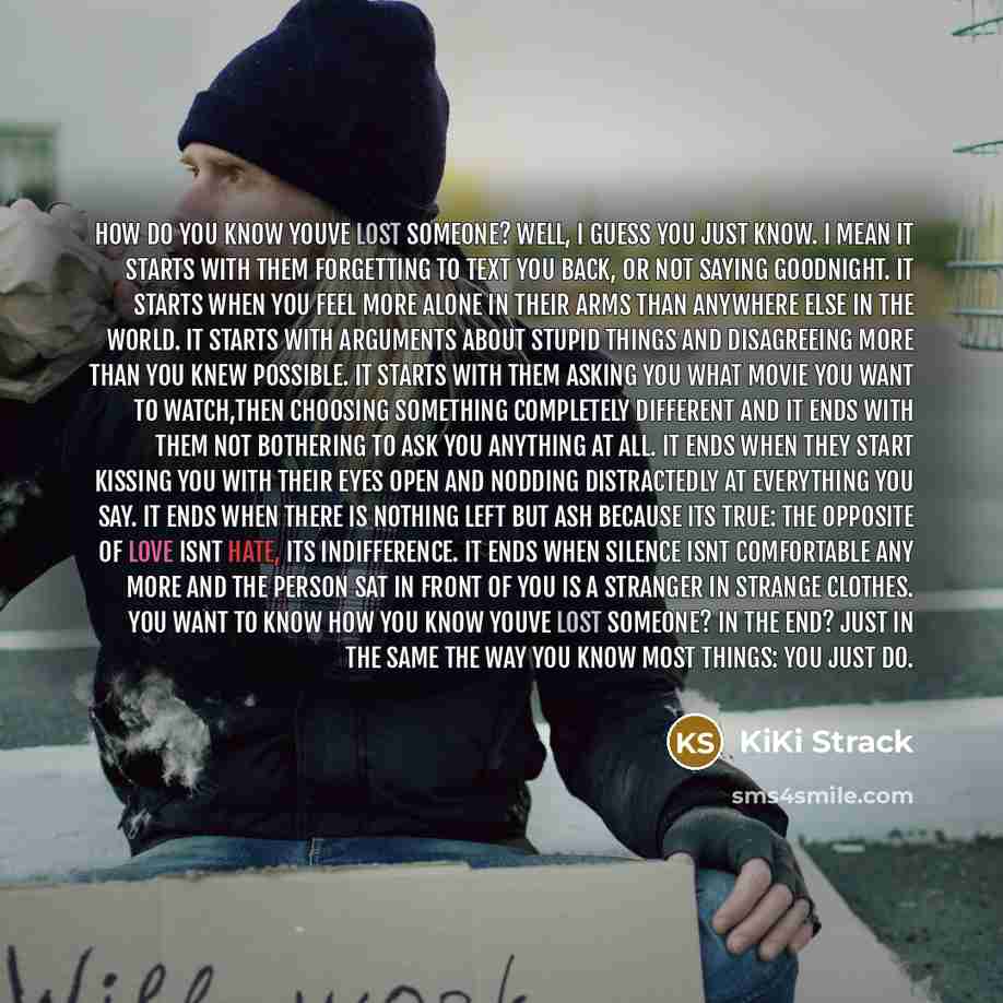 “How do you know youve lost someone? Well, I guess you just know. I mean it starts with them forgetting to text you back, or not saying goodnight. It starts when you feel more alone in their arms than anywhere else in the world. It starts with arguments about stupid things and disagreeing more than…” quote by KiKi Strack