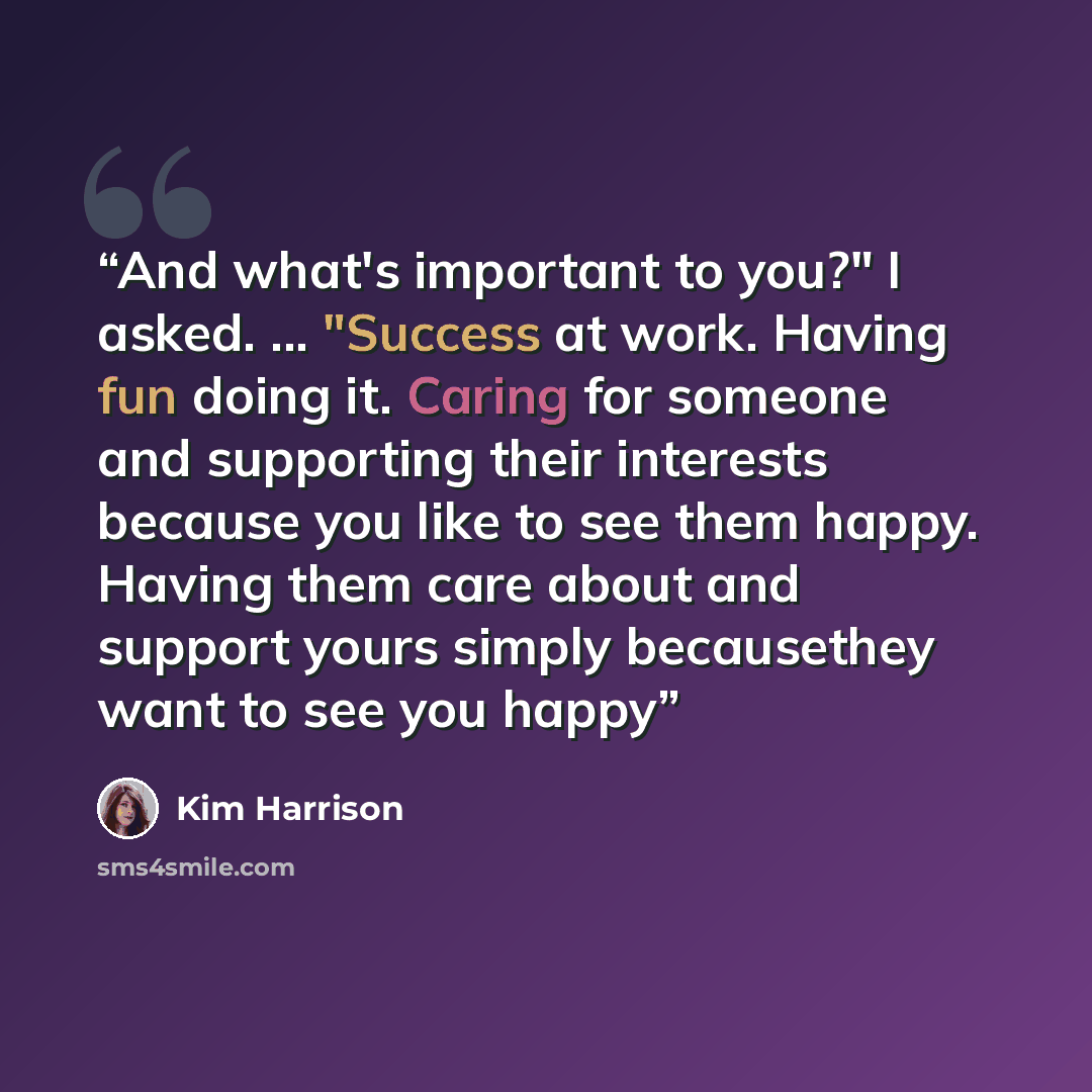 “And what's important to you?" I asked. ... "Success at work. Having fun doing it. Caring for someone and supporting their interests because you like to see them happy. Having them care about and support yours simply becausethey want to see you happy” quote by Kim Harrison