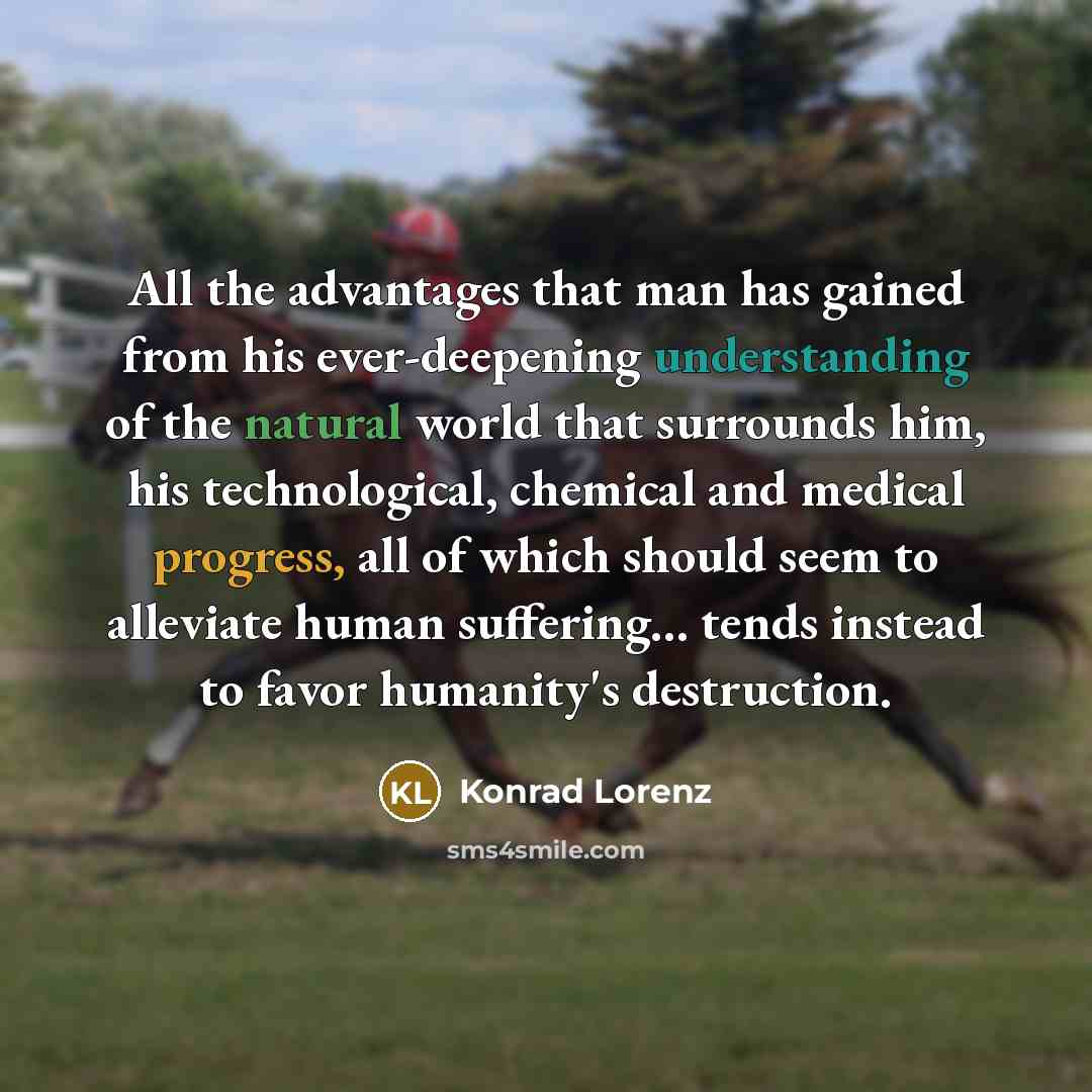 “All the advantages that man has gained from his ever-deepening understanding of the natural world that surrounds him, his technological, chemical and medical progress, all of which should seem to alleviate human suffering... tends instead to favor humanity's destruction.” quote by Konrad Lorenz