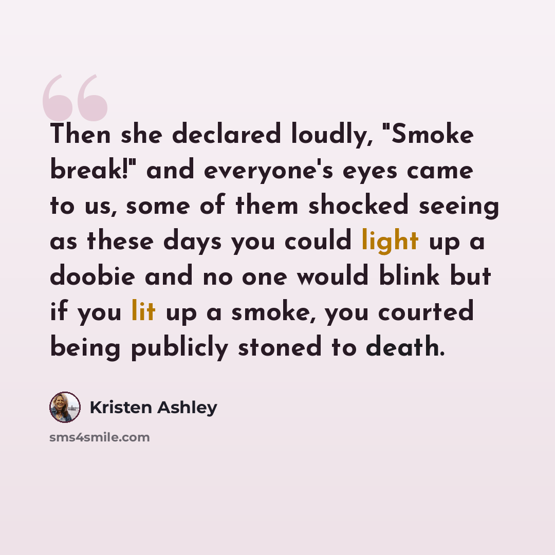“Then she declared loudly, "Smoke break!" and everyone's eyes came to us, some of them shocked seeing as these days you could light up a doobie and no one would blink but if you lit up a smoke, you courted being publicly stoned to death.” quote by Kristen Ashley