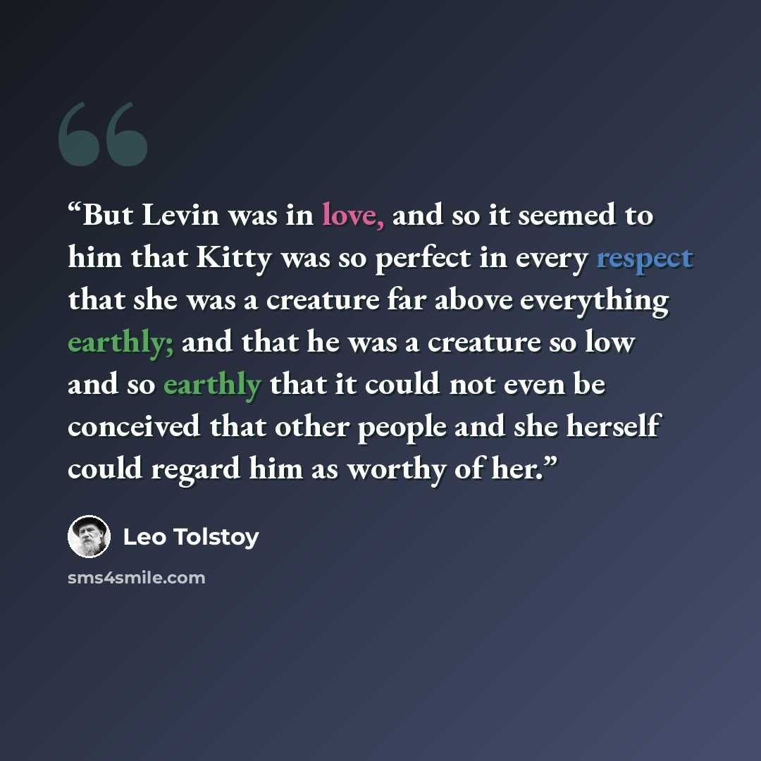 “But Levin was in love, and so it seemed to him that Kitty was so perfect in every respect that she was a creature far above everything earthly; and that he was a creature so low and so earthly that it could not even be conceived that other people and she herself could regard him as worthy of her.” quote by Leo Tolstoy