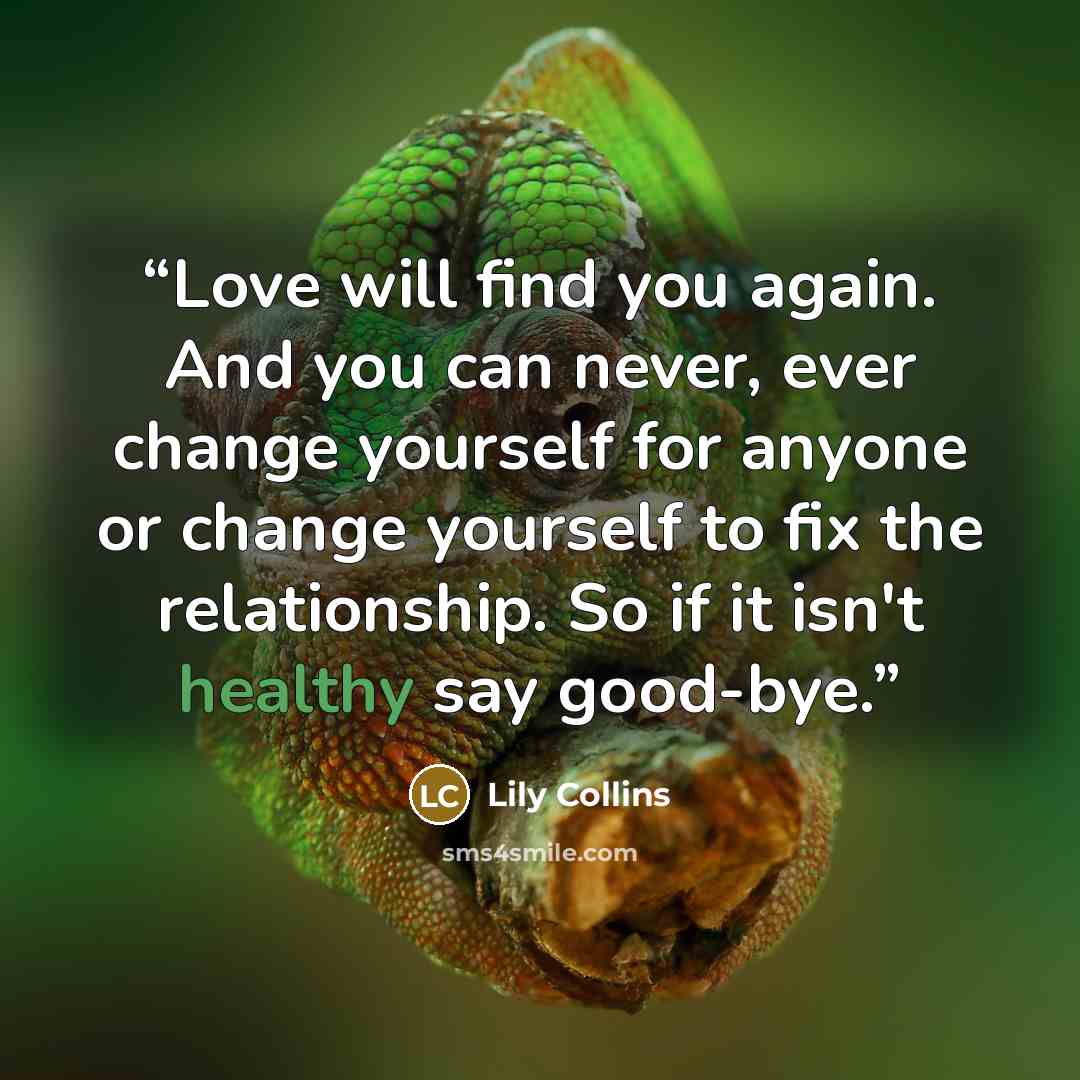 “Love will find you again. And you can never, ever change yourself for anyone or change yourself to fix the relationship. So if it isn't healthy say good-bye.” quote by Lily Collins