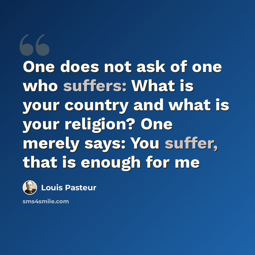 “One does not ask of one who suffers: What is your country and what is your religion? One merely says: You suffer, that is enough for me” quote by Louis Pasteur