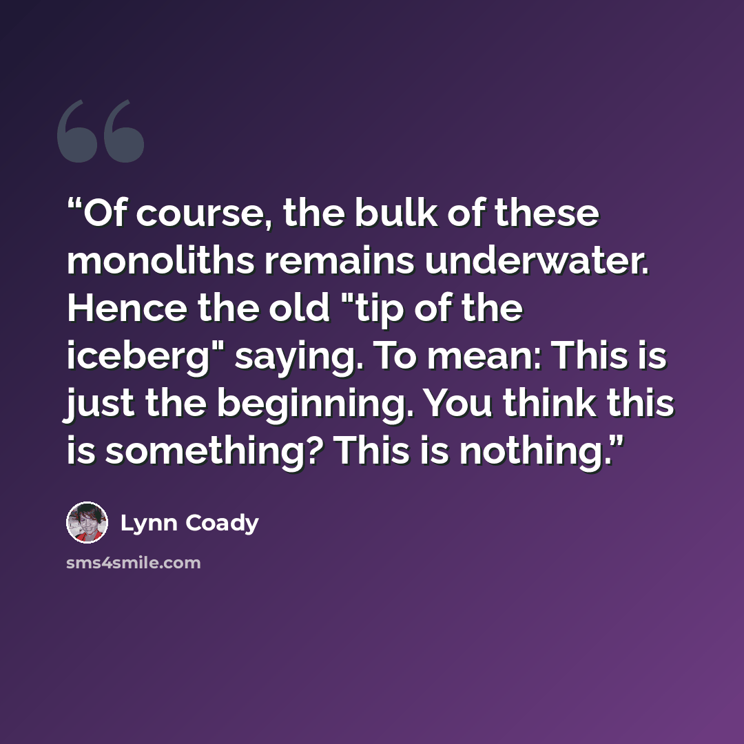 “Of course, the bulk of these monoliths remains underwater. Hence the old "tip of the iceberg" saying. To mean: This is just the beginning. You think this is something? This is nothing.” quote by Lynn Coady