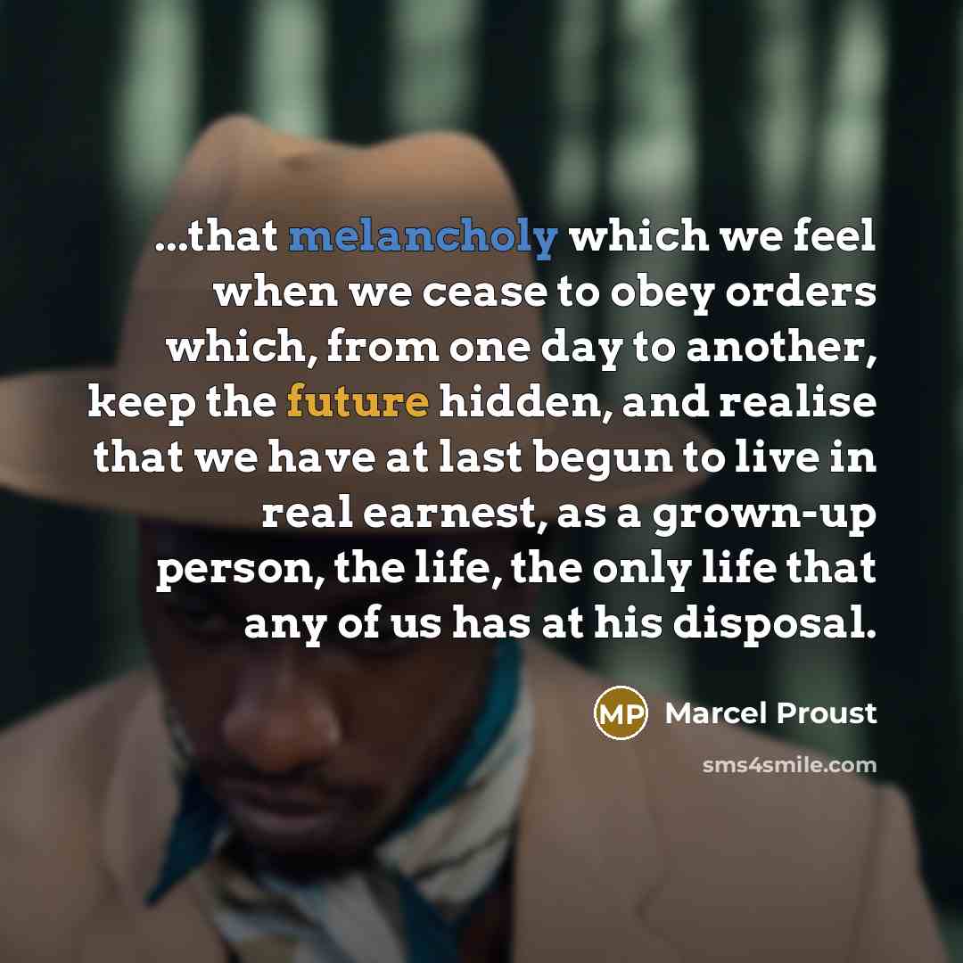 “...that melancholy which we feel when we cease to obey orders which, from one day to another, keep the future hidden, and realise that we have at last begun to live in real earnest, as a grown-up person, the life, the only life that any of us has at his disposal.” quote by Marcel Proust
