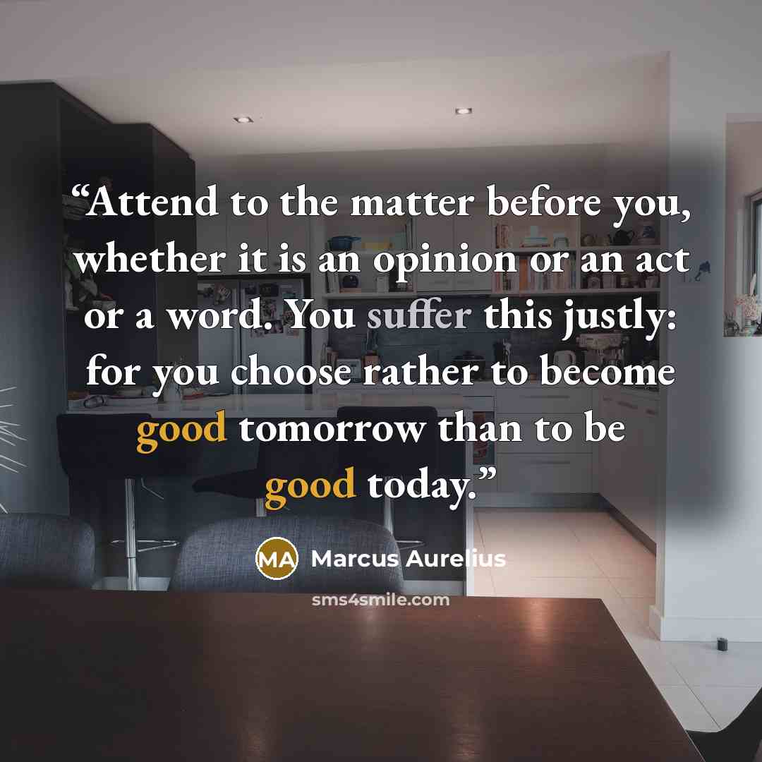 “Attend to the matter before you, whether it is an opinion or an act or a word. You suffer this justly: for you choose rather to become good tomorrow than to be good today.” quote by Marcus Aurelius