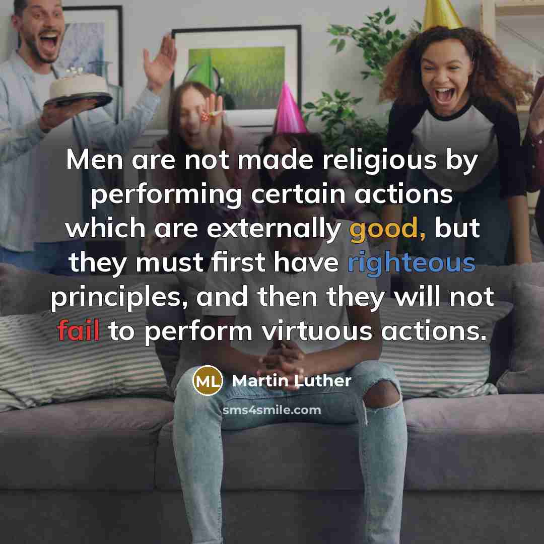 “Men are not made religious by performing certain actions which are externally good, but they must first have righteous principles, and then they will not fail to perform virtuous actions.” quote by Martin Luther