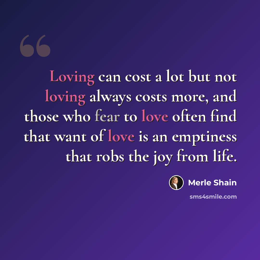 “Loving can cost a lot but not loving always costs more, and those who fear to love often find that want of love is an emptiness that robs the joy from life.” quote by Merle Shain