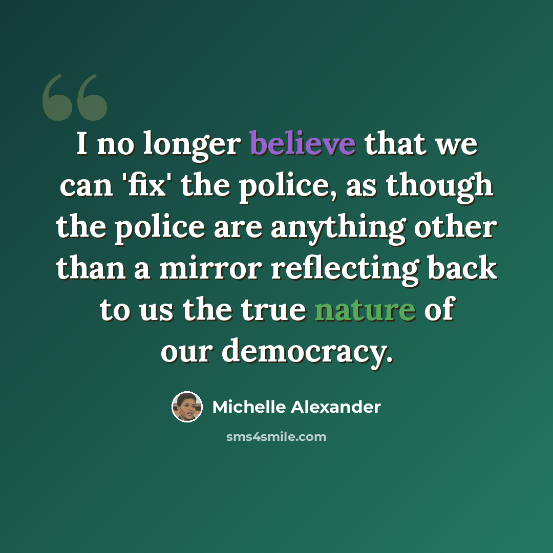“I no longer believe that we can 'fix' the police, as though the police are anything other than a mirror reflecting back to us the true nature of our democracy.” quote by Michelle Alexander