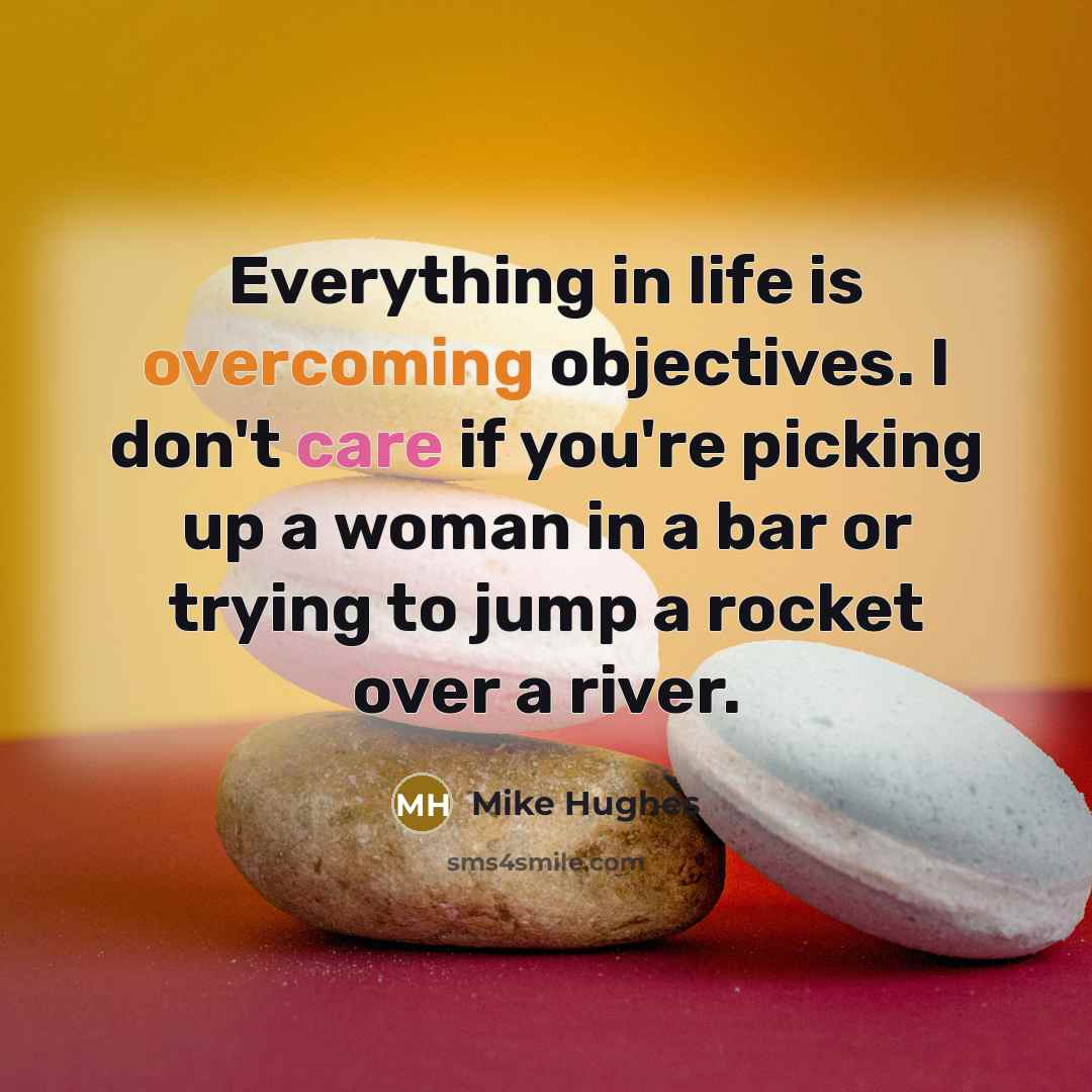 “Everything in life is overcoming objectives. I don't care if you're picking up a woman in a bar or trying to jump a rocket over a river.” quote by Mike Hughes