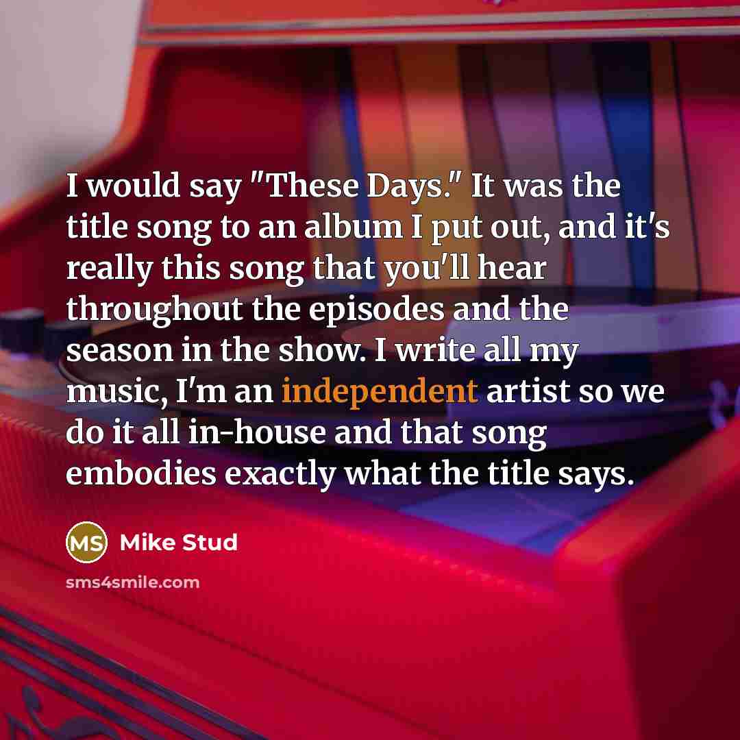 “I would say "These Days." It was the title song to an album I put out, and it's really this song that you'll hear throughout the episodes and the season in the show. I write all my music, I'm an independent artist so we do it all in-house and that song embodies exactly what the title says.” quote by Mike Stud
