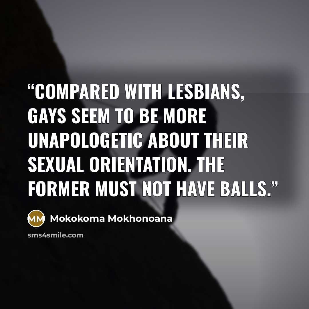 “Compared with lesbians, gays seem to be more unapologetic about their sexual orientation. The former must not have balls.” quote by Mokokoma Mokhonoana