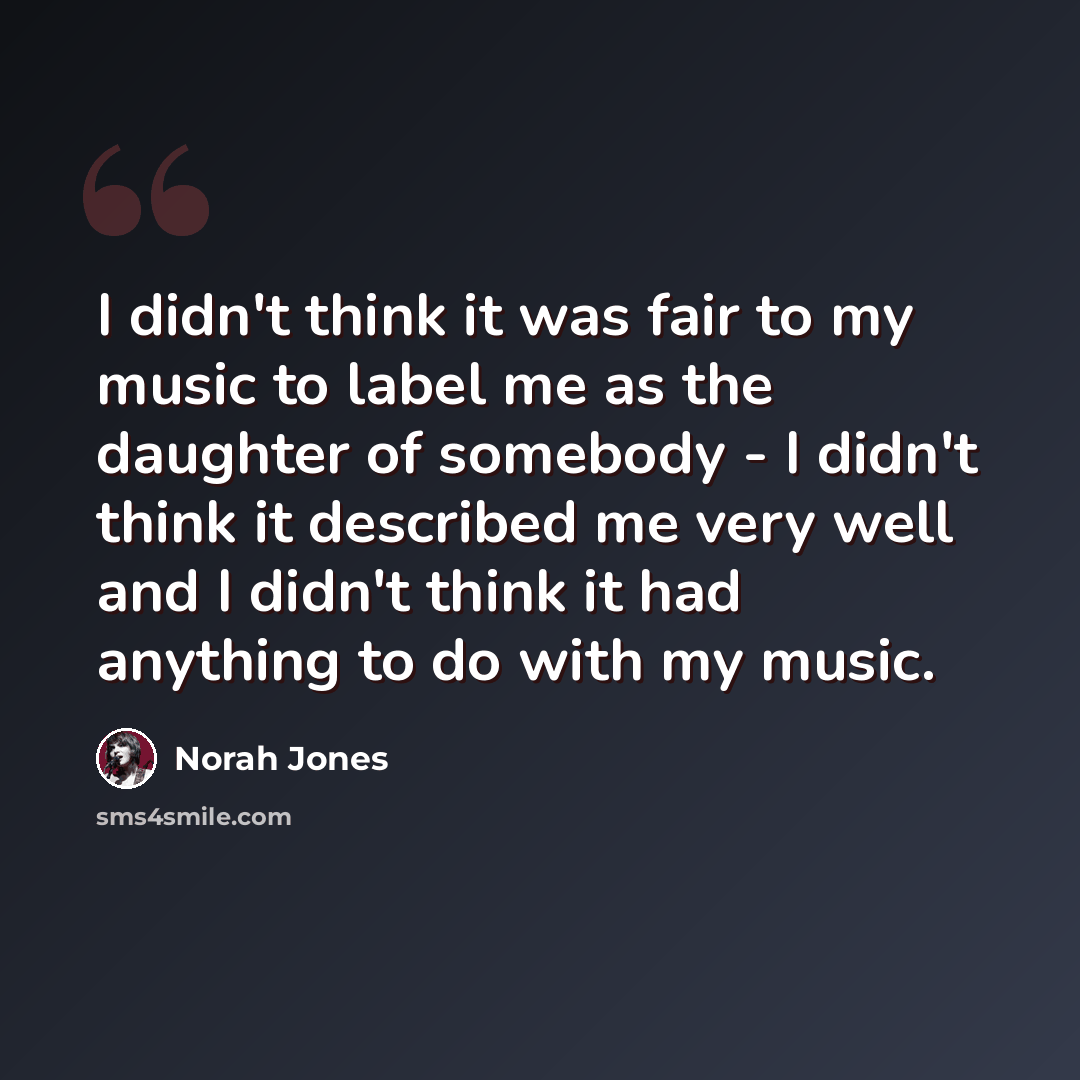 “I didn't think it was fair to my music to label me as the daughter of somebody - I didn't think it described me very well and I didn't think it had anything to do with my music.” quote by Norah Jones