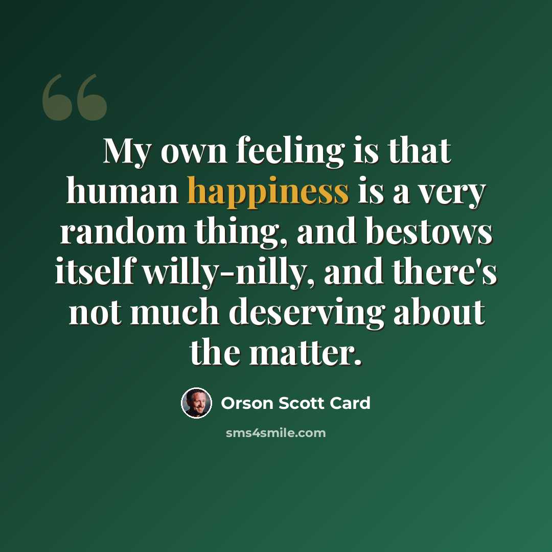 “My own feeling is that human happiness is a very random thing, and bestows itself willy-nilly, and there's not much deserving about the matter.” quote by Orson Scott Card