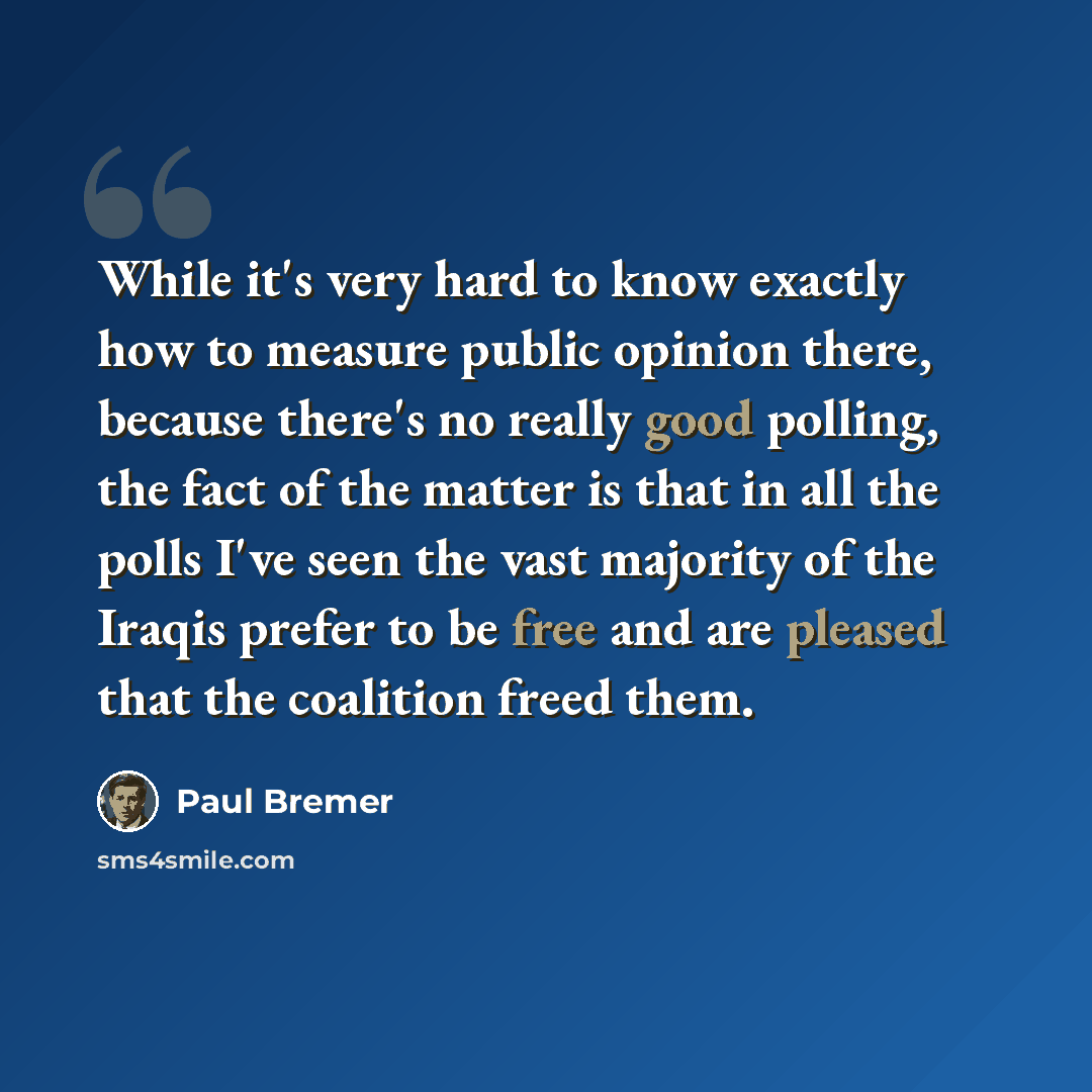 “While it's very hard to know exactly how to measure public opinion there, because there's no really good polling, the fact of the matter is that in all the polls I've seen the vast majority of the Iraqis prefer to be free and are pleased that the coalition freed them.” quote by Paul Bremer