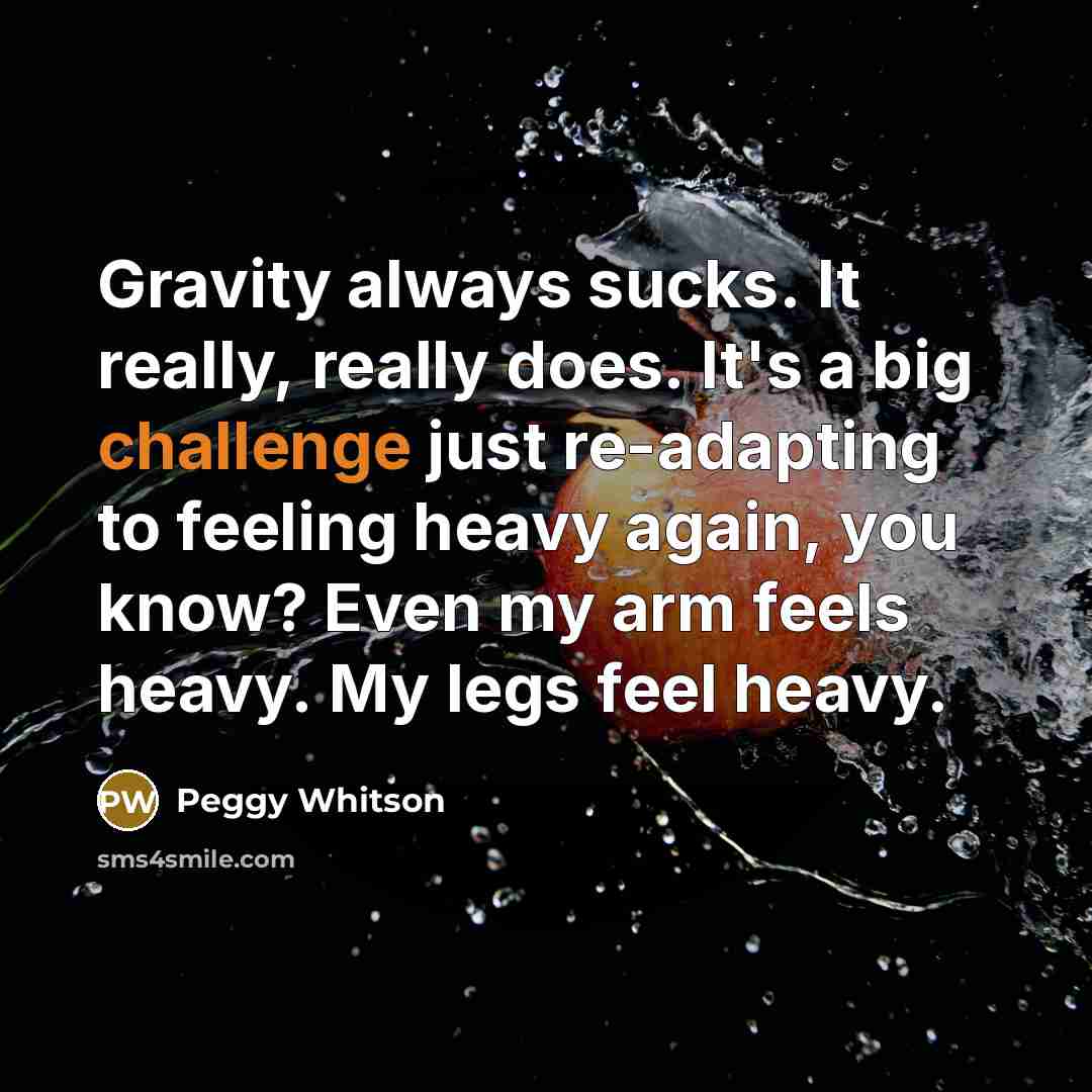 “Gravity always sucks. It really, really does. It's a big challenge just re-adapting to feeling heavy again, you know? Even my arm feels heavy. My legs feel heavy.” quote by Peggy Whitson