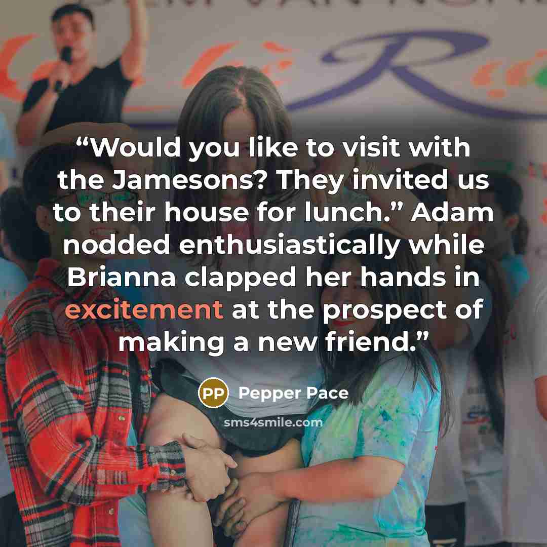 “Would you like to visit with the Jamesons? They invited us to their house for lunch.” Adam nodded enthusiastically while Brianna clapped her hands in excitement at the prospect of making a new friend.” quote by Pepper Pace