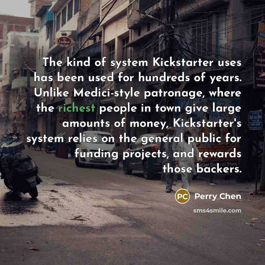 “The kind of system Kickstarter uses has been used for hundreds of years. Unlike Medici-style patronage, where the richest people in town give large amounts of money, Kickstarter's system relies on the general public for funding projects, and rewards those backers.” quote by Perry Chen