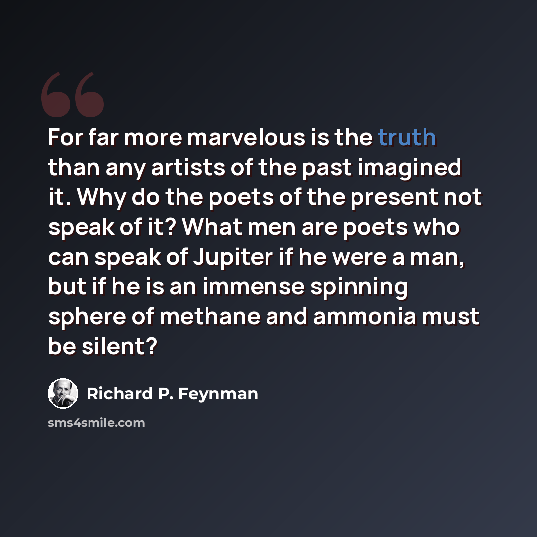 “For far more marvelous is the truth than any artists of the past imagined it. Why do the poets of the present not speak of it? What men are poets who can speak of Jupiter if he were a man, but if he is an immense spinning sphere of methane and ammonia must be silent?” quote by Richard P. Feynman