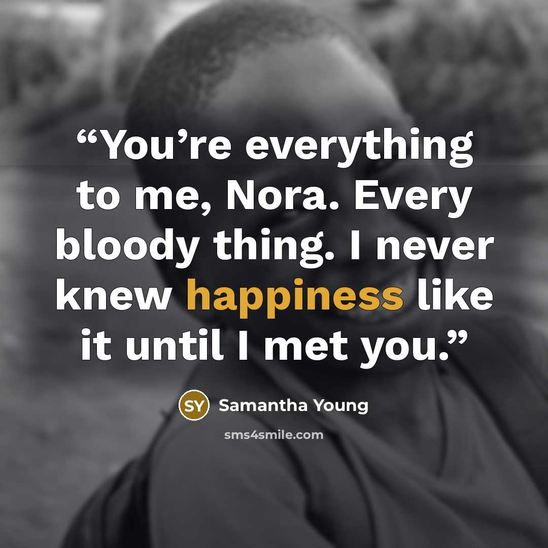 “You’re everything to me, Nora. Every bloody thing. I never knew happiness like it until I met you.” quote by Samantha Young