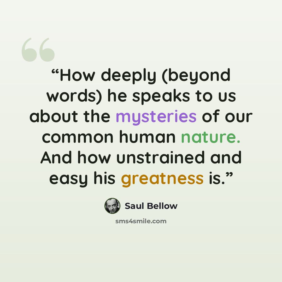 “How deeply (beyond words) he speaks to us about the mysteries of our common human nature. And how unstrained and easy his greatness is.” quote by Saul Bellow