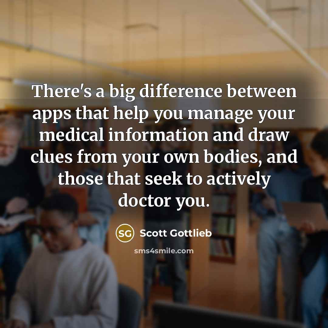“There's a big difference between apps that help you manage your medical information and draw clues from your own bodies, and those that seek to actively doctor you.” quote by Scott Gottlieb