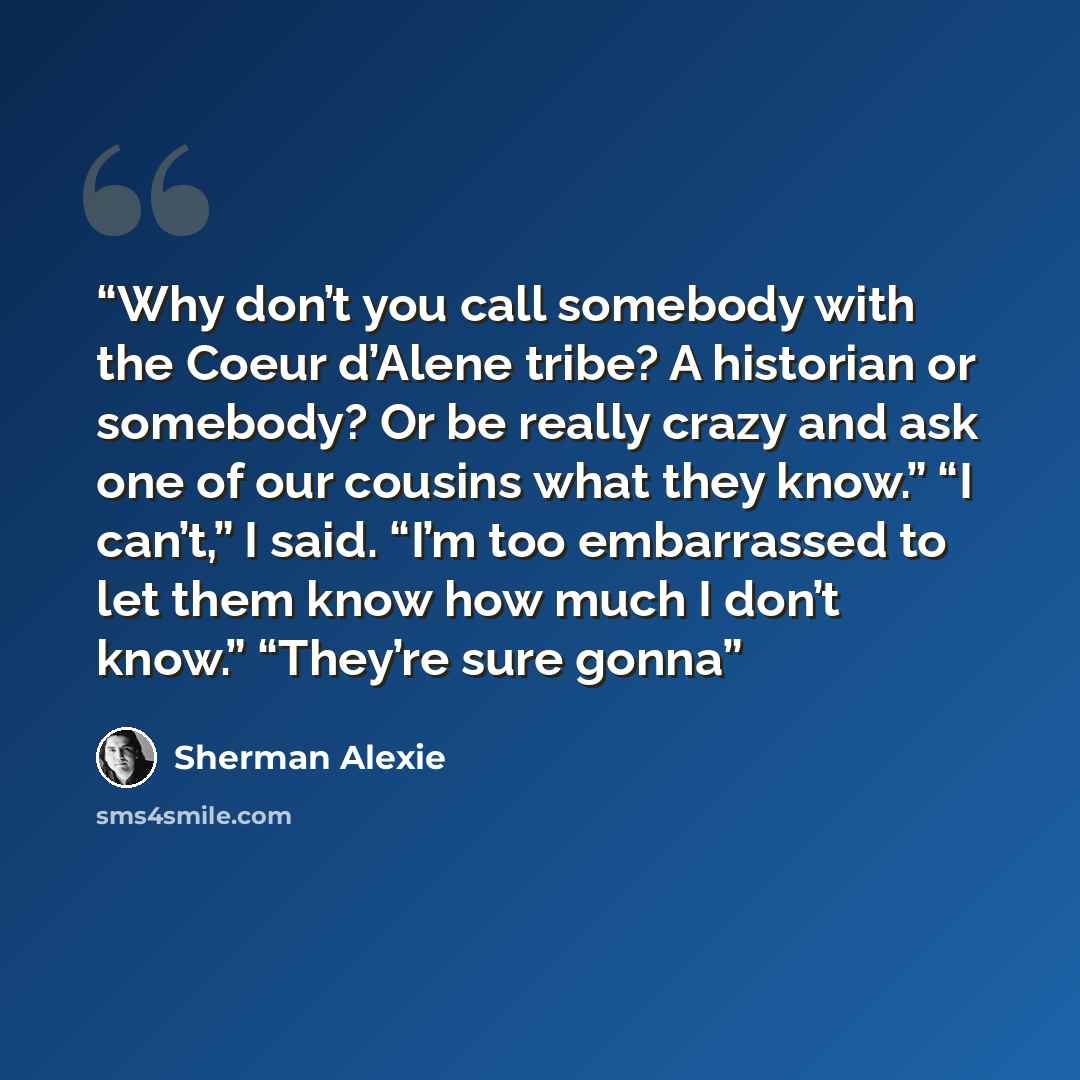 “Why don’t you call somebody with the Coeur d’Alene tribe? A historian or somebody? Or be really crazy and ask one of our cousins what they know.” “I can’t,” I said. “I’m too embarrassed to let them know how much I don’t know.” “They’re sure gonna” quote by Sherman Alexie