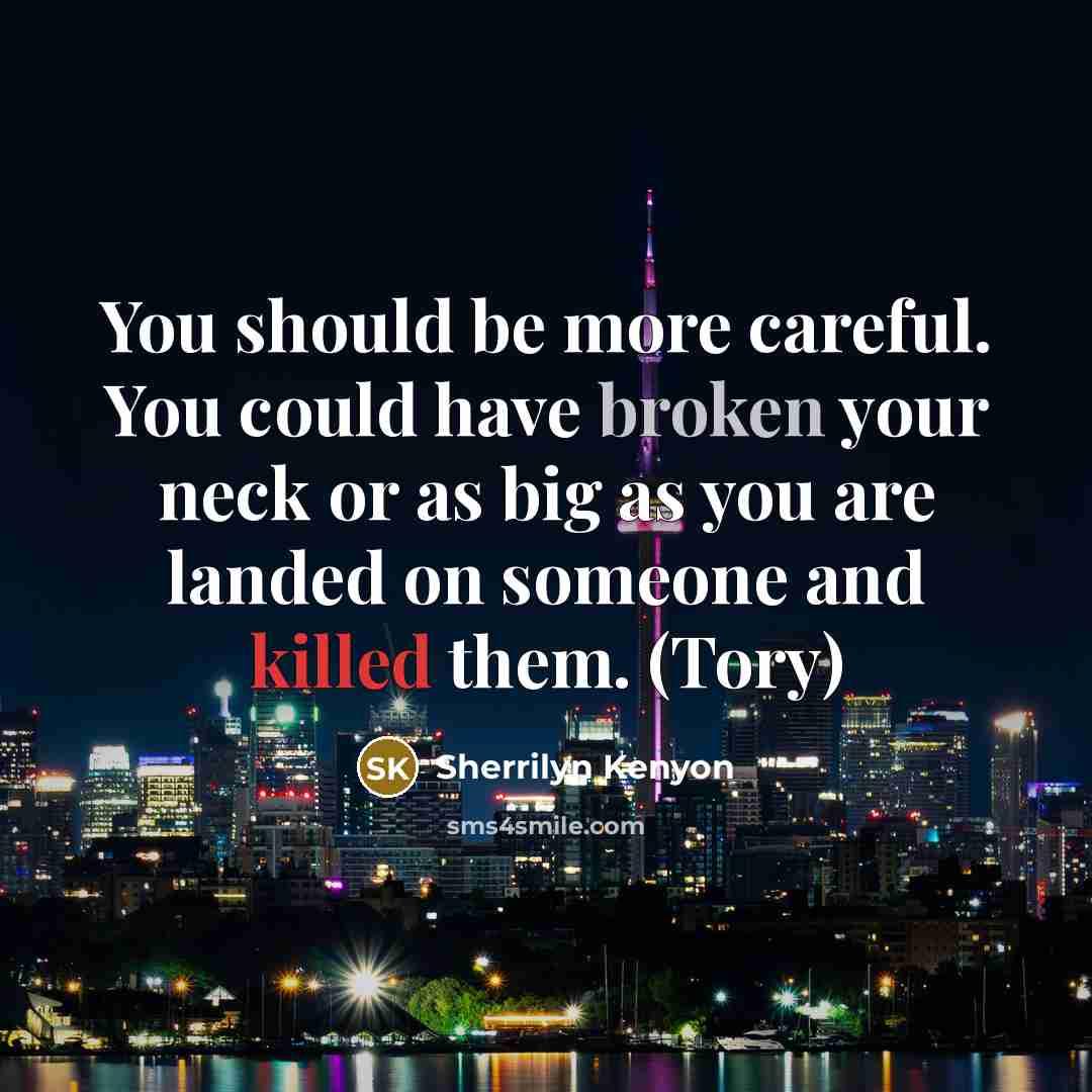 “You should be more careful. You could have broken your neck or as big as you are landed on someone and killed them. (Tory)” quote by Sherrilyn Kenyon