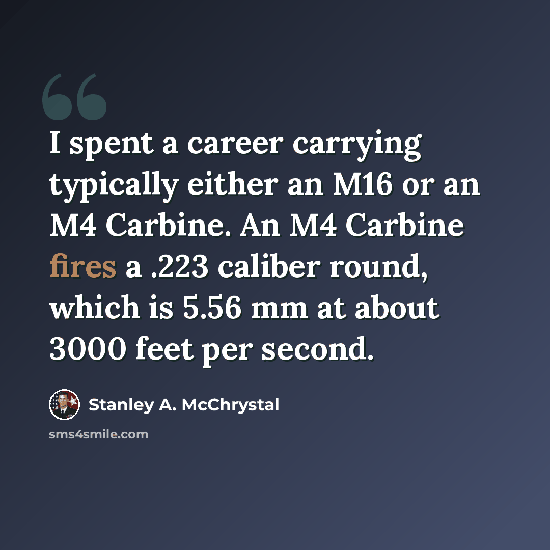 “I spent a career carrying typically either an M16 or an M4 Carbine. An M4 Carbine fires a .223 caliber round, which is 5.56 mm at about 3000 feet per second.” quote by Stanley A. McChrystal